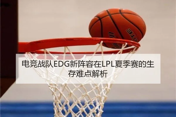 电竞战队EDG新阵容在LPL夏季赛的生存难点解析